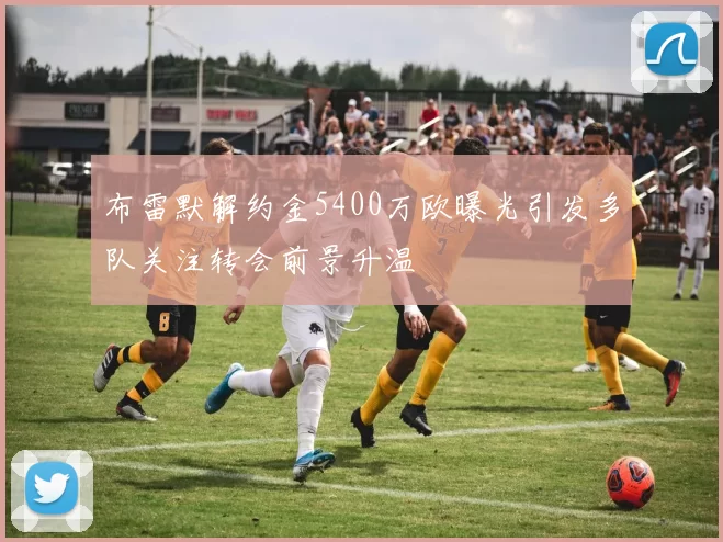 布雷默解约金5400万欧曝光引发多队关注转会前景升温