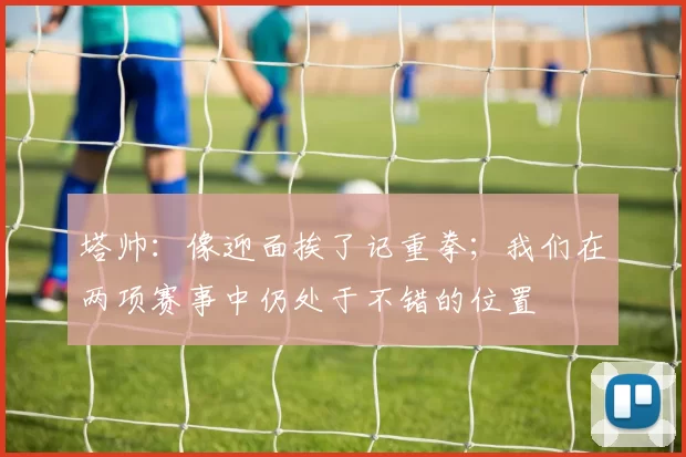 塔帅：像迎面挨了记重拳；我们在两项赛事中仍处于不错的位置