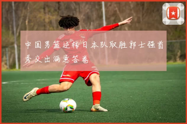 中国男篮逆转日本队取胜郭士强首秀交出满意答卷