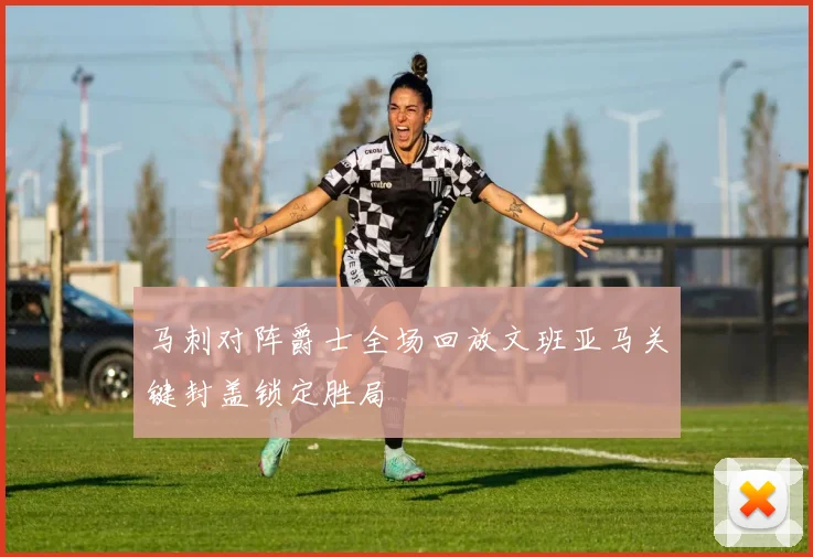 马刺对阵爵士全场回放文班亚马关键封盖锁定胜局