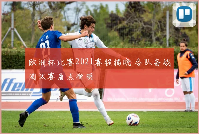 欧洲杯比赛2021赛程揭晓 各队备战淘汰赛看点渐明