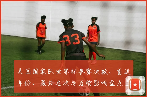 美国国家队世界杯参赛次数、首进年份、最好名次与后续影响盘点全纪录